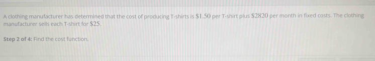 A clothing manufacturer has determined that the cost of producing T-shirts is $1.50 per T-shirt plus $2820 per month in fixed costs. The clothing 
manufacturer sells each T-shirt for $25. 
Step 2 of 4: Find the cost function.