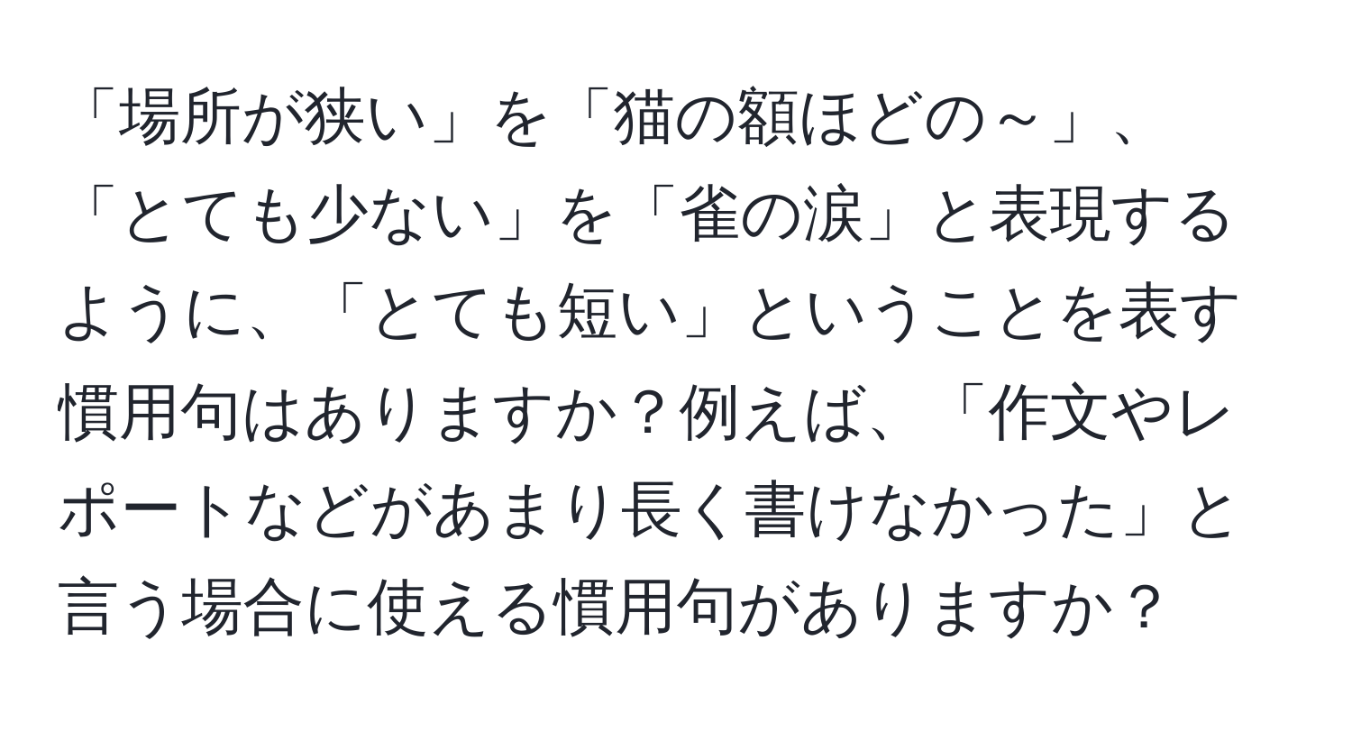 「場所が狭い」を「猫の額ほどの～」、「とても少ない」を「雀の涙」と表現するように、「とても短い」ということを表す慣用句はありますか？例えば、「作文やレポートなどがあまり長く書けなかった」と言う場合に使える慣用句がありますか？