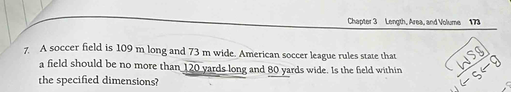 Chapter 3 Length, Area, and Volume 173 
7. A soccer field is 109 m long and 73 m wide. American soccer league rules state that 
a field should be no more than 120 yards long and 80 yards wide. Is the field within 
the specified dimensions?