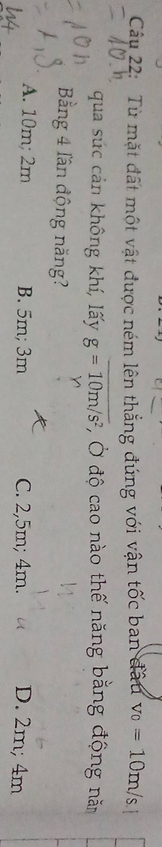 Từ mặt đất một vật được ném lên thẳng đứng với vận tốc ban đầu v_0=10m/s
qua sức cản không khí, lấy g=10m/s^2 , Ở độ cao nào thế năng bằng động năm
Bằng 4 lần động năng?
A. 10m; 2m B. 5m; 3m C. 2,5m; 4m. D. 2m; 4m