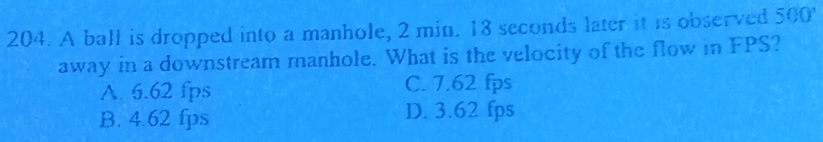 A ball is dropped into a manhole, 2 min. 18 seconds later it is observed 500'
away in a downstream manhole. What is the velocity of the flow in FPS?
A. 6.62 fps
C. 7.62 fps
B. 4.62 fps
D. 3.62 fps