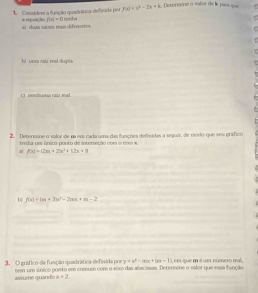 Considere a função quadrática definida por f(x)=x^2-2x+k. Determine o valor de k para que
a equação f(x)=0 tenha
a) duas raizes reais diferentes.
b) uma raiz real dupla.
c) nenhuma raiz real.
2. Determine o valor de m em cada uma das funções definidas a seguir, de modo que seu gráfico
tenha um único ponto de interseção com o eixo x.
a) f(x)=(2m+2)x^2+12x+9
b) f(x)=(m+3)x^2-2mx+m-2
3. O gráfico da função quadrática definida por y=x^2-mx+(m-1) , em que m é um número real,
tem um único ponto em comum com o eixo das abscissas. Determine o valor que essa função
assume quando x=2.