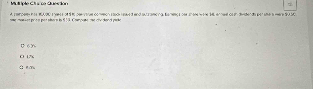 company has 10,000 shares of $10 par-value common stock issued and outstanding. Earnings per share were $8, annual cash dividends per share were $0.50,
and market price per share is $30. Compute the dividend yield.
6.3%
1.7%
5.0%