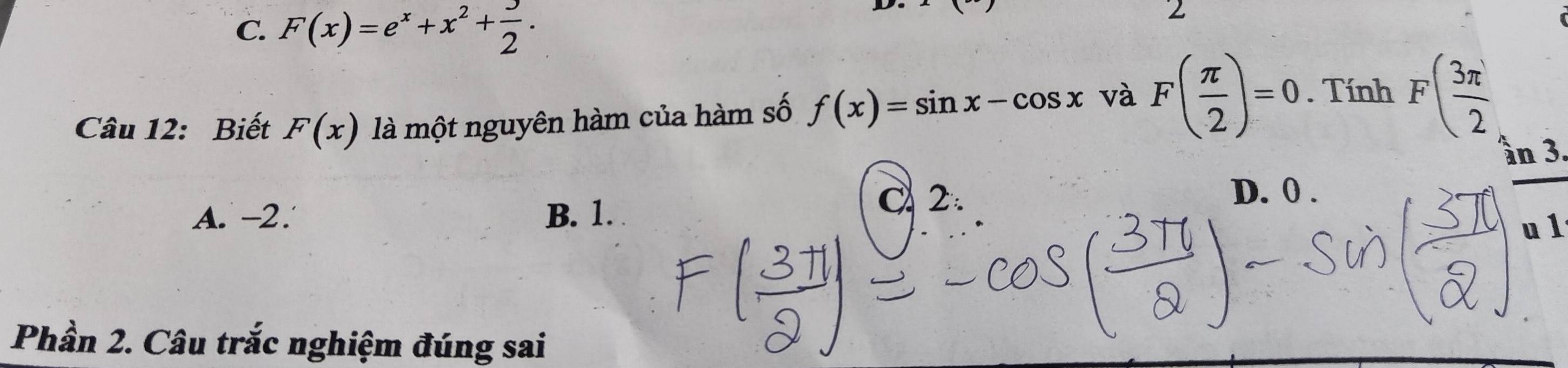 C. F(x)=e^x+x^2+ 3/2 . 
2
Câu 12: Biết F(x) là một nguyên hàm của hàm số f(x)=sin x-cos x và F( π /2 )=0. Tính F( 3π /2 
ần 3.
A. -2. B. 1.
C 2. D. 0.
u 1
Phần 2. Câu trắc nghiệm đúng sai