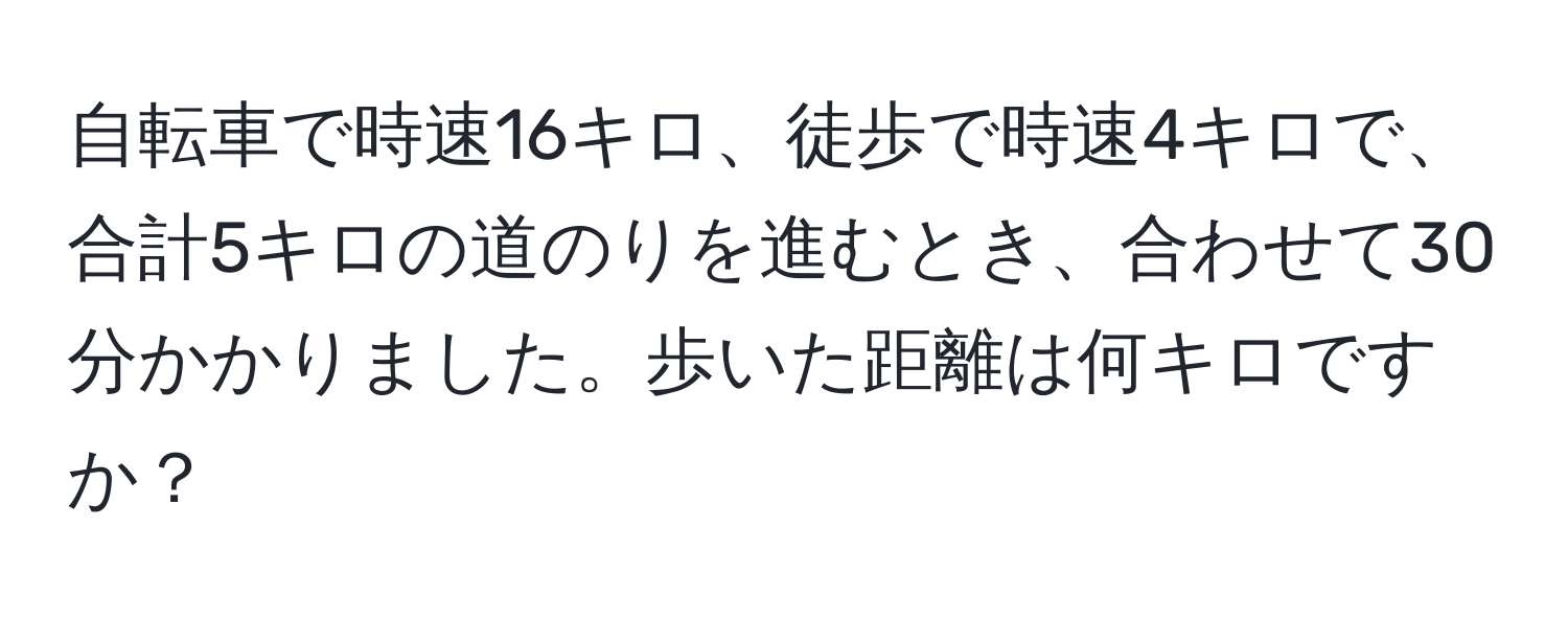 自転車で時速16キロ、徒歩で時速4キロで、合計5キロの道のりを進むとき、合わせて30分かかりました。歩いた距離は何キロですか？