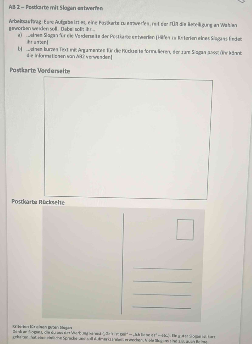 AB 2 - Postkarte mit Slogan entwerfen 
Arbeitsauftrag: Eure Aufgabe ist es, eine Postkarte zu entwerfen, mit der FÜR die Beteiligung an Wahlen 
geworben werden soll. Dabei sollt ihr... 
a) .einen Slogan für die Vorderseite der Postkarte entwerfen (Hilfen zu Kriterien eines Slogans findet 
ihr unten) 
b) ..einen kurzen Text mit Argumenten für die Rückseite formulieren, der zum Slogan passt (ihr könnt 
die Informationen von AB2 verwenden) 
Postkarte Vorderseite 
Postkarte Rückseite 
_ 
_ 
_ 
_ 
Kriterien für einen guten Slogan 
Denk an Slogans, die du aus der Werbung kennst („Geiz istgeil°-..Ic h liebe es''-etc.) . Ein guter Slogan ist kurz 
gehalten, hat eine einfache Sprache und soll Aufmerksamkeit erwecken. Viele Slogans sind z.B. auch Reime.