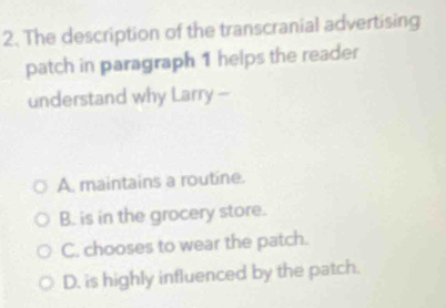 The description of the transcranial advertising
patch in paragraph 1 helps the reader
understand why Larry --
A. maintains a routine.
B. is in the grocery store.
C. chooses to wear the patch.
D. is highly influenced by the patch.