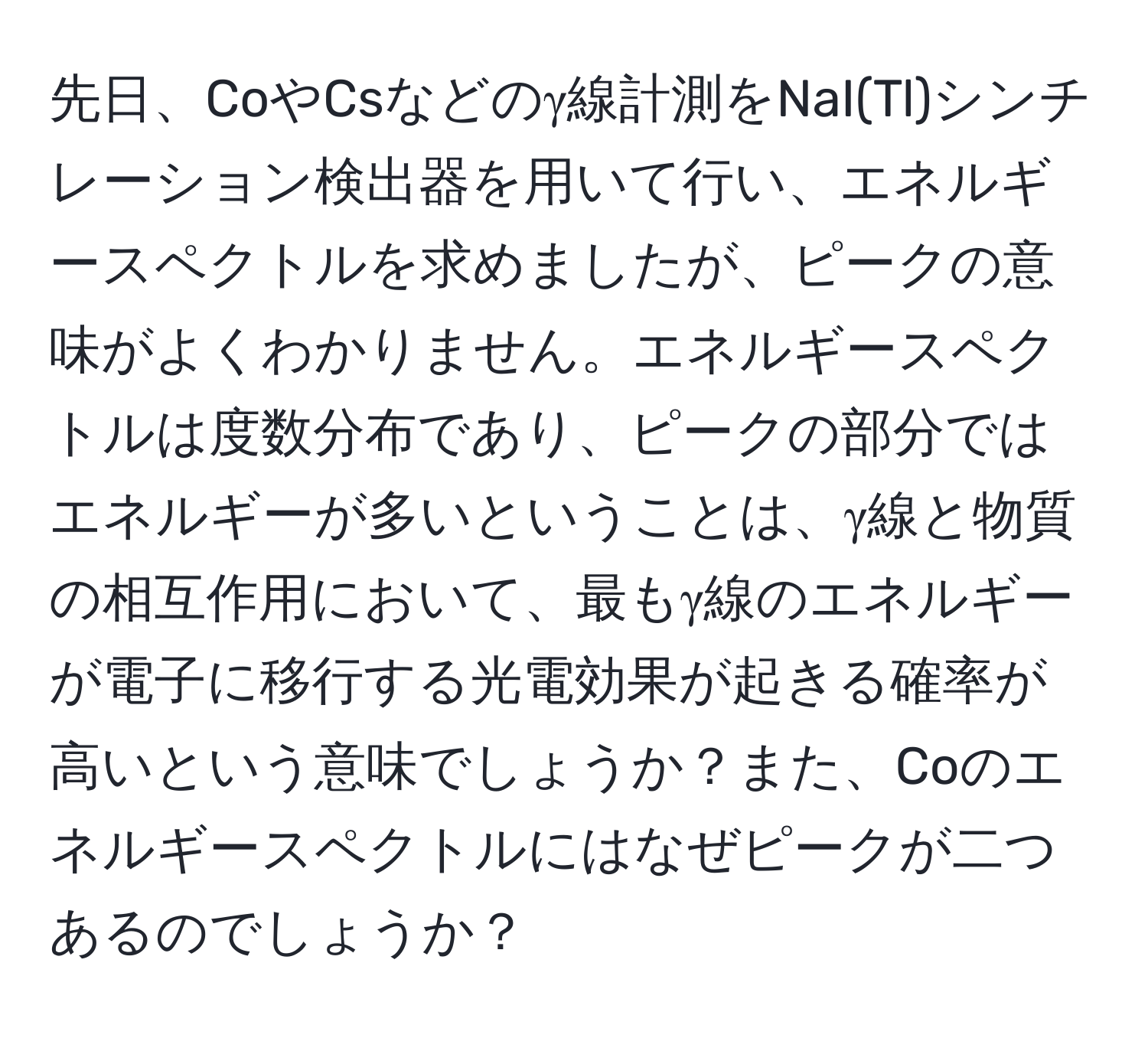 先日、CoやCsなどのγ線計測をNaI(Tl)シンチレーション検出器を用いて行い、エネルギースペクトルを求めましたが、ピークの意味がよくわかりません。エネルギースペクトルは度数分布であり、ピークの部分ではエネルギーが多いということは、γ線と物質の相互作用において、最もγ線のエネルギーが電子に移行する光電効果が起きる確率が高いという意味でしょうか？また、Coのエネルギースペクトルにはなぜピークが二つあるのでしょうか？