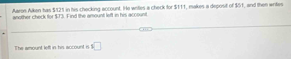 Aaron Aiken has $121 in his checking account. He writes a check for $111, makes a deposit of $51, and then writes 
another check for $73. Find the amount left in his account. 
The amount left in his account is $□