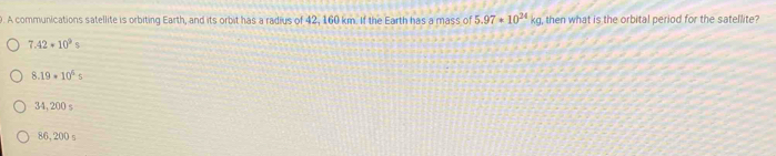 A communications satellite is orbiting Earth, and its orbit has a radius of 42, 160 km. If the Earth has a mass of 5.97· 10^(24)kg , then what is the orbital period for the satellite?
7.42+10^9s
8.19* 10^4s
34, 200 s
86, 200 s