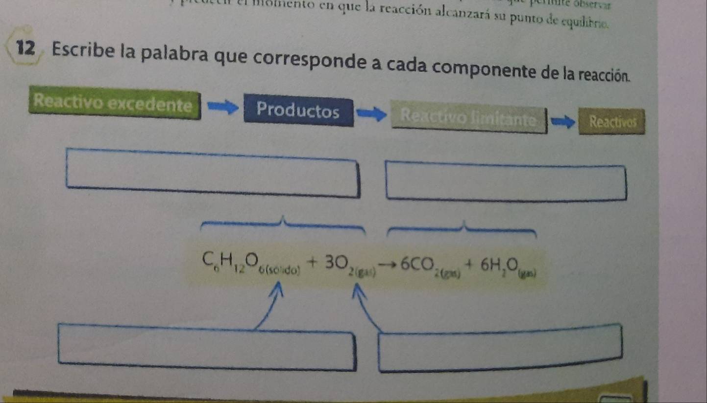 ernite obser vr 
l oiento en que la reacción alcanzará su punto de equilbro. 
12 Escribe la palabra que corresponde a cada componente de la reacción. 
Reactivo excedente Productos Reactivo limitante 
Reactivos
C_6H_12O_6(solido)+3O_2(gas)to 6CO_2(gas)+6H_2O_(gas)