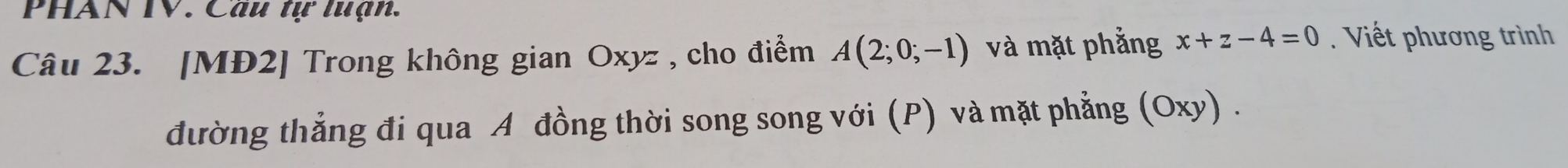 PHAN TV. Câu tự tuạn. 
Câu 23. [MĐ2] Trong không gian Oxyz , cho điểm A(2;0;-1) và mặt phẳng x+z-4=0. Viết phương trình 
đường thẳng đi qua A đồng thời song song với (P) và mặt phẳng (Oxy) .