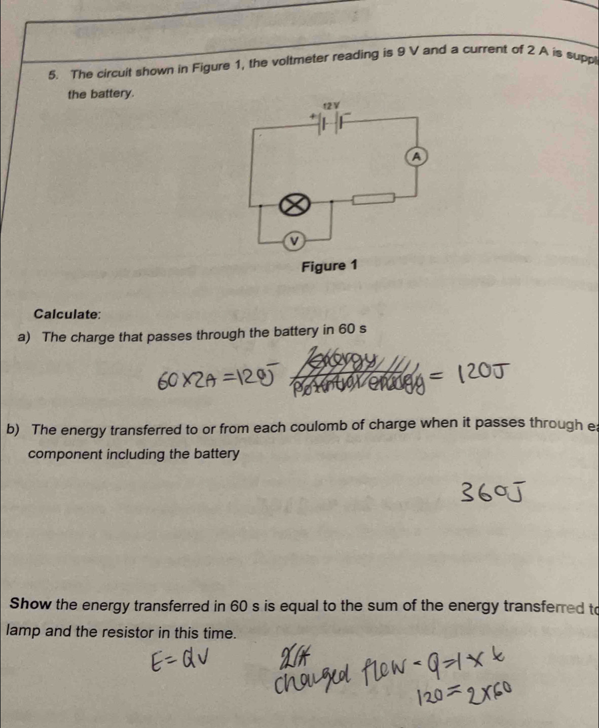 The circuit shown in Figure 1, the voltmeter reading is 9 V and a current of 2 A is suppl 
the battery. 
Calculate: 
a) The charge that passes through the battery in 60 s
b) The energy transferred to or from each coulomb of charge when it passes through ea 
component including the battery 
Show the energy transferred in 60 s is equal to the sum of the energy transferred to 
lamp and the resistor in this time.