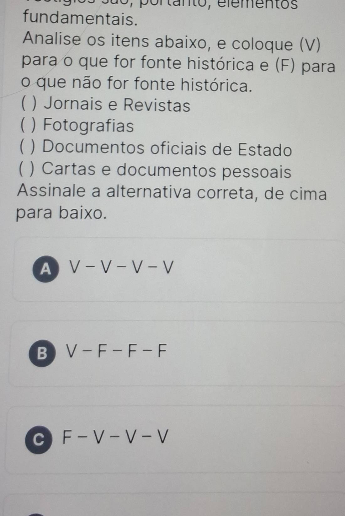 ã o , p ortanto, elementos
fundamentais.
Analise os itens abaixo, e coloque (V)
para o que for fonte histórica e (F) para
o que não for fonte histórica.
( ) Jornais e Revistas
( )Fotografias
 ) Documentos oficiais de Estado
) Cartas e documentos pessoais
Assinale a alternativa correta, de cima
para baixo.
A V-V-V-V
B V-F-F-F
C F-V-V-V