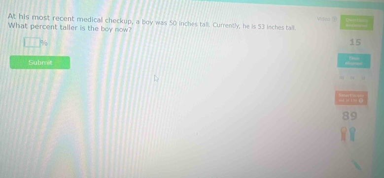 Video ⑥ Quecie 
At his most recent medical checkup, a boy was 50 inches tall. Currently, he is 53 inches tall. 
What percent taller is the boy now? i a
11:1 %
15
Submit
0 4 2
SmariScor 
suí cí inǚ C