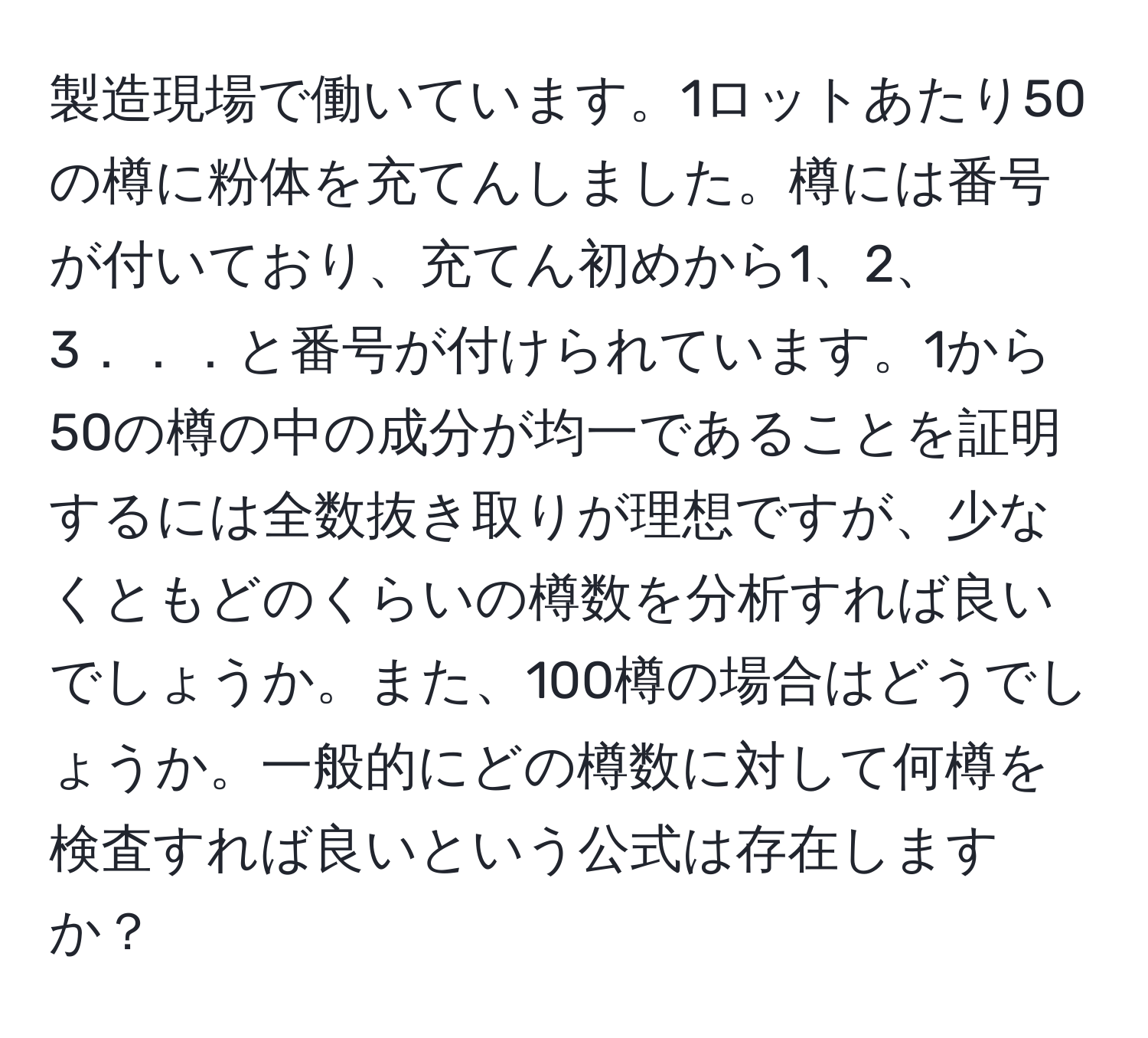 製造現場で働いています。1ロットあたり50の樽に粉体を充てんしました。樽には番号が付いており、充てん初めから1、2、3．．．と番号が付けられています。1から50の樽の中の成分が均一であることを証明するには全数抜き取りが理想ですが、少なくともどのくらいの樽数を分析すれば良いでしょうか。また、100樽の場合はどうでしょうか。一般的にどの樽数に対して何樽を検査すれば良いという公式は存在しますか？