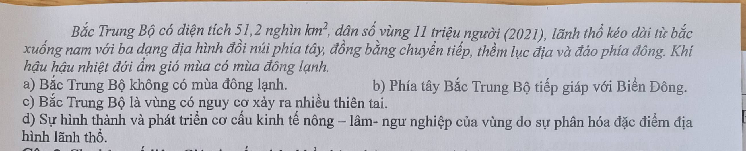 Bắc Trung Bộ có diện tích 51, 2 nghìn km^2 1, dân số vùng 11 triệu người (2021), lãnh thổ kéo dài từ bắc
xuống nam với ba dạng địa hình đồi núi phía tây, đồng bằng chuyển tiếp, thềm lục địa và đảo phía đông. Khí
hậu hậu nhiệt đới ẩm gió mùa có mùa đông lạnh.
a) Bắc Trung Bộ không có mùa đông lạnh. b) Phía tây Bắc Trung Bộ tiếp giáp với Biển Đông.
c) Bắc Trung Bộ là vùng có nguy cơ xảy ra nhiều thiên tai.
d) Sự hình thành và phát triển cơ cấu kinh tế nông - lâm- ngư nghiệp của vùng do sự phân hóa đặc điểm địa
hình lãnh thổ.