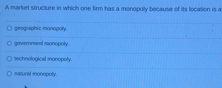 A market structure in which one firm has a monopoly because of its location is a
geographic monopoly.
government monopoly.
technological monopoly.
natural monopoly.