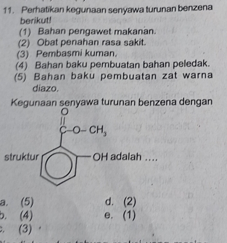 Perhatikan kegunaan senyawa turunan benzena
berikut!
(1) Bahan pengawet makanan.
(2) Obat penahan rasa sakit.
(3) Pembasmi kuman.
(4) Bahan baku pembuatan bahan peledak.
(5) Bahan baku pembuatan zat warna
diazo.
Kegunaan senyawa turunan benzena dengan
.
a. (5) d. (2)
b. (4) e. (1). (3)