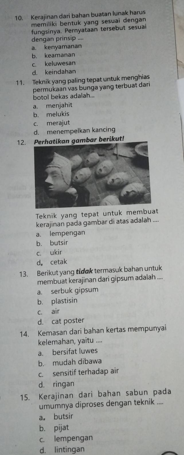 Kerajinan dari bahan buatan lunak harus
memiliki bentuk yang sesuai dengan 
fungsinya. Pernyataan tersebut sesuai
dengan prinsip ....
a. kenyamanan
b. keamanan
c. keluwesan
d. keindahan
11. Teknik yang paling tepat untuk menghias
permukaan vas bunga yang terbuat dari
botol bekas adalah...
a. menjahit
b. melukis
c. merajut
d. menempelkan kancing
12.ambar berikut!
Teknik yang tepat untuk membuat
kerajinan pada gambar di atas adalah ....
a. lempengan
b. butsir
c. ukir
d. cetak
13. Berikut yang tidak termasuk bahan untuk
membuat kerajinan dari gipsum adalah ....
a. serbuk gipsum
b. plastisin
c. air
d. cat poster
14. Kemasan dari bahan kertas mempunyai
kelemahan, yaitu ....
a. bersifat luwes
b. mudah dibawa
c. sensitif terhadap air
d. ringan
15. Kerajinan dari bahan sabun pada
umumnya diproses dengan teknik ....
a。 butsir
b. pijat
c. lempengan
d. lintingan