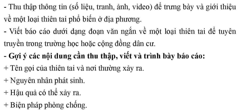 Thu thập thông tin (số liệu, tranh, ảnh, video) để trưng bày và giới thiệu 
về một loại thiên tai phổ biến ở địa phương. 
- Viết báo cáo dưới dạng đoạn văn ngắn về một loại thiên tai để tuyên 
truyền trong trường học hoặc cộng đồng dân cư. 
- Gợi ý các nội dung cần thu thập, viết và trình bày báo cáo: 
+ Tên gọi của thiên tai và nơi thường xảy ra. 
+ Nguyên nhân phát sinh. 
+ Hậu quả có thể xảy ra. 
+ Biện pháp phòng chống.