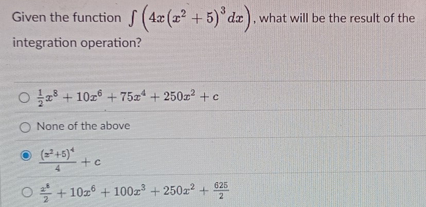 Given the function ∈t (4x(x^2+5)^3dx) , what will be the result of the
integration operation?
 1/2 x^8+10x^6+75x^4+250x^2+c
None of the above
frac (x^2+5)^44+c
 x^8/2 +10x^6+100x^3+250x^2+ 625/2 