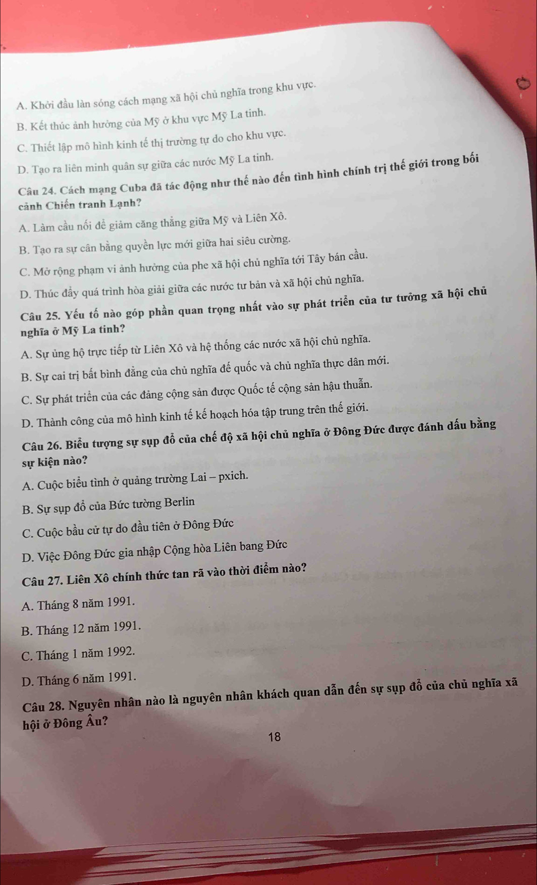 A. Khởi đầu làn sóng cách mạng xã hội chủ nghĩa trong khu vực.
B. Kết thúc ảnh hưởng của Mỹ ở khu vực Mỹ La tinh.
C. Thiết lập mô hình kinh tế thị trường tự do cho khu vực.
D. Tạo ra liên minh quân sự giữa các nước Mỹ La tinh.
Câu 24. Cách mạng Cuba đã tác động như thế nào đến tình hình chính trị thế giới trong bối
cảnh Chiến tranh Lạnh?
A. Làm cầu nối đề giảm căng thắng giữa Mỹ và Liên Xô.
B. Tạo ra sự cân bằng quyền lực mới giữa hai siêu cường.
C. Mở rộng phạm vi ảnh hưởng của phe xã hội chủ nghĩa tới Tây bán cầu.
D. Thúc đầy quá trình hòa giải giữa các nước tư bản và xã hội chủ nghĩa.
Câu 25. Yếu tố nào góp phần quan trọng nhất vào sự phát triển của tư tưởng xã hội chủ
nghĩa ở Mỹ La tinh?
A. Sự ủng hộ trực tiếp từ Liên Xô và hệ thống các nước xã hội chủ nghĩa.
B. Sự cai trị bất bình đẳng của chủ nghĩa đế quốc và chủ nghĩa thực dân mới.
C. Sự phát triển của các đảng cộng sản được Quốc tế cộng sản hậu thuẫn.
D. Thành công của mô hình kinh tế kế hoạch hóa tập trung trên thế giới.
Câu 26. Biểu tượng sự sụp đổ của chế độ xã hội chủ nghĩa ở Đông Đức được đánh dấu bằng
sự kiện nào?
A. Cuộc biểu tình ở quảng trường Lai - pxich.
B. Sự sụp đổ của Bức tường Berlin
C. Cuộc bầu cử tự do đầu tiên ở Đông Đức
D. Việc Đông Đức gia nhập Cộng hòa Liên bang Đức
Câu 27. Liên Xô chính thức tan rã vào thời điểm nào?
A. Tháng 8 năm 1991.
B. Tháng 12 năm 1991.
C. Tháng 1 năm 1992.
D. Tháng 6 năm 1991.
Câu 28. Nguyên nhân nào là nguyên nhân khách quan dẫn đến sự sụp đỗ của chủ nghĩa xã
hội ở Đông Âu?
18