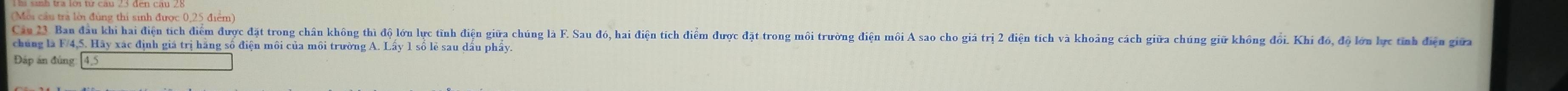 (Môi cầu tra lời đùng thi sinh được 0,25 điểm) 
Cau 2 Ban dau khi hai điện tích điểm được đặt trong chân không thì độ lớn lực tỉnh điện giữa chúng là F. Sau đó, hai điện tích điểm được đặt trong môi trường điện môi A sao cho giả trị 2 điện tích và khoảng cách giữa chúng giữ không đổi. Khi đó, độ lớn lực tinh điện giữ 
chúng là F/4, 5. Hãy xác định giá trị hãng số điện môi của môi trường A. Lấy 1 sổ lẻ sau dấu phẩy. 
Đấp án đúng