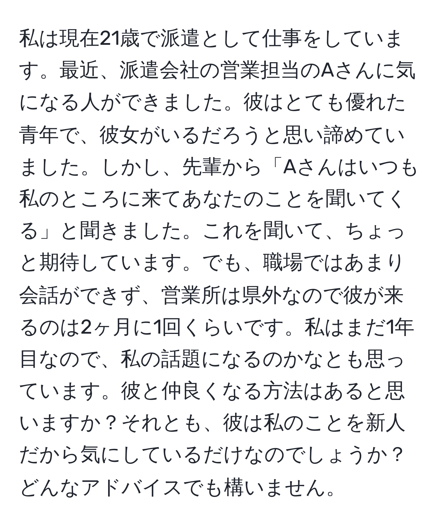 私は現在21歳で派遣として仕事をしています。最近、派遣会社の営業担当のAさんに気になる人ができました。彼はとても優れた青年で、彼女がいるだろうと思い諦めていました。しかし、先輩から「Aさんはいつも私のところに来てあなたのことを聞いてくる」と聞きました。これを聞いて、ちょっと期待しています。でも、職場ではあまり会話ができず、営業所は県外なので彼が来るのは2ヶ月に1回くらいです。私はまだ1年目なので、私の話題になるのかなとも思っています。彼と仲良くなる方法はあると思いますか？それとも、彼は私のことを新人だから気にしているだけなのでしょうか？どんなアドバイスでも構いません。