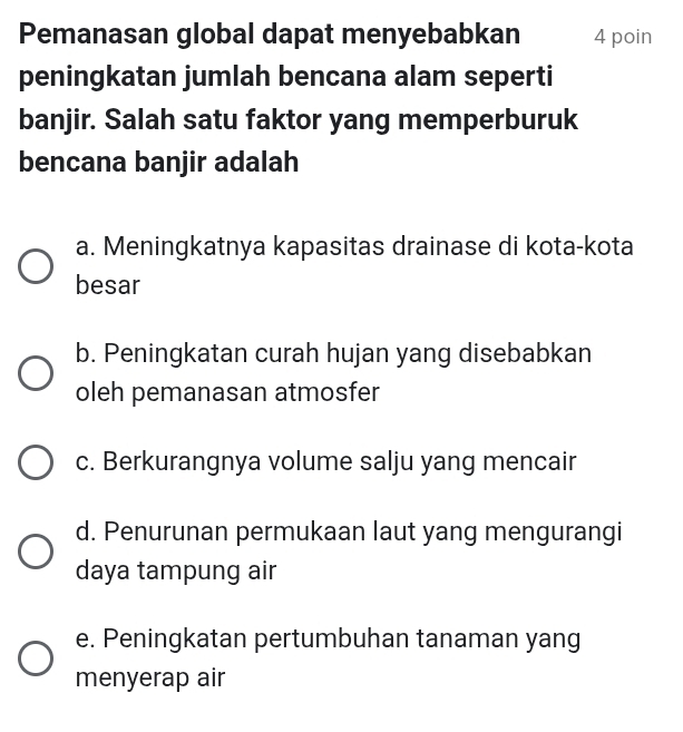 Pemanasan global dapat menyebabkan 4 poin
peningkatan jumlah bencana alam seperti
banjir. Salah satu faktor yang memperburuk
bencana banjir adalah
a. Meningkatnya kapasitas drainase di kota-kota
besar
b. Peningkatan curah hujan yang disebabkan
oleh pemanasan atmosfer
c. Berkurangnya volume salju yang mencair
d. Penurunan permukaan laut yang mengurangi
daya tampung air
e. Peningkatan pertumbuhan tanaman yang
menyerap air