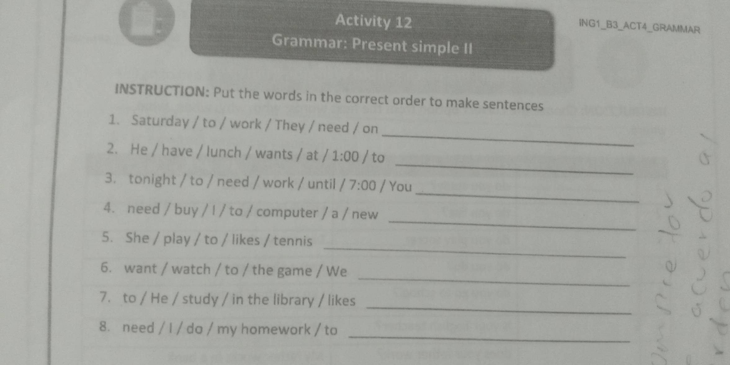 Activity 12 
ING1_B3_ACT4_GRAMMAR 
Grammar: Present simple II 
INSTRUCTION: Put the words in the correct order to make sentences 
_ 
1. Saturday / to / work / They / need / on 
_ 
2. He / have / lunch / wants / at /1:00/ to 
_ 
3. tonight / to / need / work / until /7:00 / You 
_ 
4. need / buy / I / to / computer / a / new 
_ 
5. She / play / to / likes / tennis 
_ 
6. want / watch / to / the game / We 
_ 
7. to / He / study / in the library / likes 
_ 
8. need / I / do / my homework / to