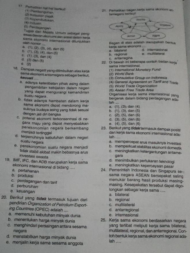 Perhatikan hal ha! benkut!
21. Perhatikan bagan kerja sama akonomi an
(1) Pembangunan
(2) Ketaatan pajak
a berikut!
(3) Kependudukan.
(4) Industri
(5) Perdagangan
Tugas dan Majalis Umum sebagal pen
ewas dewan ekonomi dan sosial dalam kerja
sama ekonomi internasional ditunjukkan
oieh namor ....
Bagan di atas sdalah merupakan bentuk
a (1),(2),(3),(4) , dan (5)
kerja sama ekonomi
a bilateral d. internasional
b. (1),(3),(4 ), dan (5)
b. regional e.multilateral
c. (1), (3), dan (4)
c. antarregina
d. (3) dan (5)
e. (2)
22. Di bawah ini beberapa contoh badan kerja
sama internasional.
18. Dampak negatif yang ditimbulkan atas kerja (1) International Monetery Fund
sama ekonomi antamegara sebagai berikut. (2) World Bank
kecuall . ... (3) Consulative Group on Indonesia
a. adanya keterlibatan pihak asing dalam (4) General Agreement on Tariff and Trade
(5) World Trade Organization
pengambilan kebijakan dalam negeri (6) Asean Free Trade Area
yang dapat mengurangi kemandirian Organisasi kerja sama internasional yang
suatu negara bergerak dalam bidang perdagangan ada-
b. tidak adanya hambatan dalam kerja lah ....
sama ekonomi dapat mendorong ma- a. (1), (3); dan (4)
suknya budaya asing yang tidak sesuai b. (1), (3), dan (5)
dengan jati diri bangsa c. (2), (5), dan (6)
c. potensi ekonomi terkonsentrasi di ne- d. (3), (5), dan (6)
gara maju yang dapat menyebabkan e. (4), (5), dan (6)
perekonomian negara berkembang 23. Berikut yang tidak termasuk dampak positif
menjadi tertinggal dari kerja sama ekonomi internasional ada-
lah ....
d. terpenuhinya kebutuhan dalam negeri a. mempercepat arus masuknya investasi
suatu negara b. memperkuat stabilitas ekonomi domestik
e. perekonomian suatu negara menjadi c. meningkatkan ketergantungan antame-
tidak stabil akibat makin bebasnya arus
gara
investasi swasta d. menimbulkan pertukaran teknologi
19. IMF, IFC, dan ADB merupakan kerja sama e. meningkatkan kepercayaan pasar
ekonomi internasional di bidang ..... 24. Pemerintah Indonesia dan Singapura se-
a. pertahanan sama negara ASEAN bersepakat saling
b. produksi menukar barang hasil produksi masing-
c. perdagangan dan tarif masing. Kesepakatan tersebut dapat digo-
d. perburuhan longkan sebagai kerja sama ....
e. keuangan
a. bilateral
20. Berikut yang tidak termasuk tujuan dari b. regional
pendirian Organization of Petrolium Export- c. multilateral
ing Countries (OPEC) adalah .... d. antarregional
a. memenuhi kebutuhan minyak dunia e. internasional
b. menentukan harga minyak dunia 25. Kerja sama ekonomi berdasarkan negara
c. menghindari persaingan antara sesama yang terlibat meliputi kerja sama bilateral,
negara multilateral, regional, dan antarregional. Con-
d. menstabilkan harga minyak dunia toh bentuk kerja sama ekonomi regional ada-
e. menjalin kerja sama sesama anggota lah ....