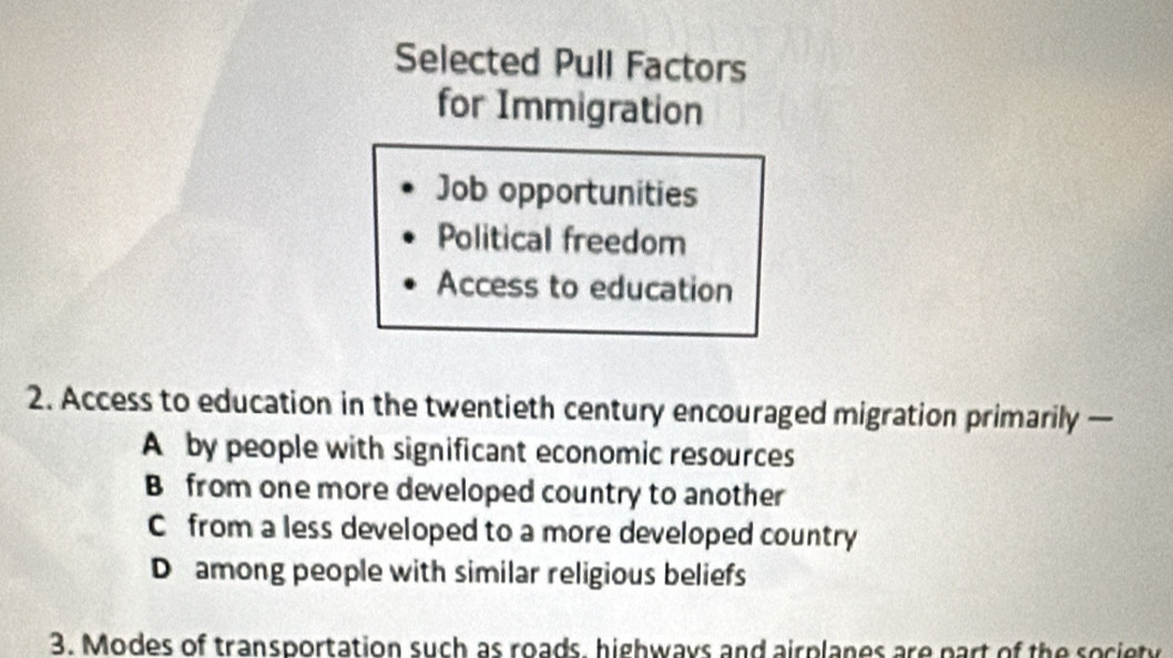 Selected Pull Factors
for Immigration
Job opportunities
Political freedom
Access to education
2. Access to education in the twentieth century encouraged migration primarily —
A by people with significant economic resources
B from one more developed country to another
C from a less developed to a more developed country
D among people with similar religious beliefs
3. Modes of transportation such as roads, highways and airplanes are part of the society