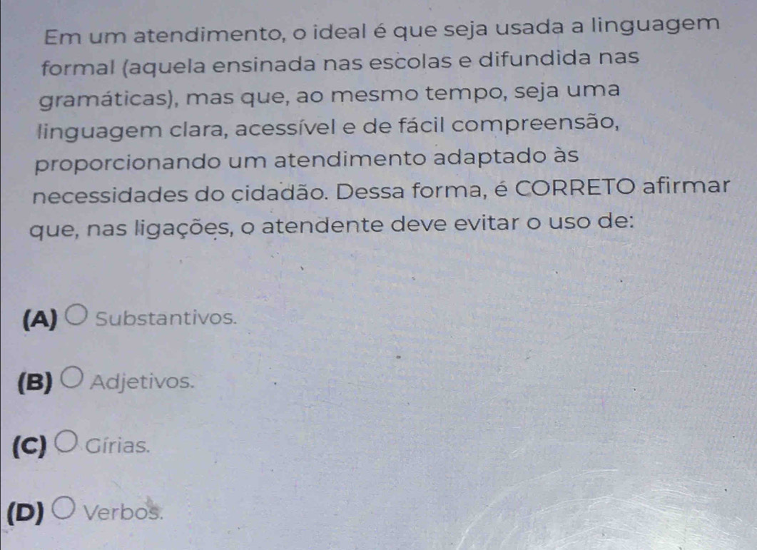 Em um atendimento, o ideal é que seja usada a linguagem
formal (aquela ensinada nas escolas e difundida nas
gramáticas), mas que, ao mesmo tempo, seja uma
linguagem clara, acessível e de fácil compreensão,
proporcionando um atendimento adaptado às
necessidades do çidadão. Dessa forma, é CORRETO afirmar
que, nas ligações, o atendente deve evitar o uso de:
(A) ○ Substantivos.
(B) ○ Adjetivos.
(c) 〇 Gírias.
(D)○Verbos.