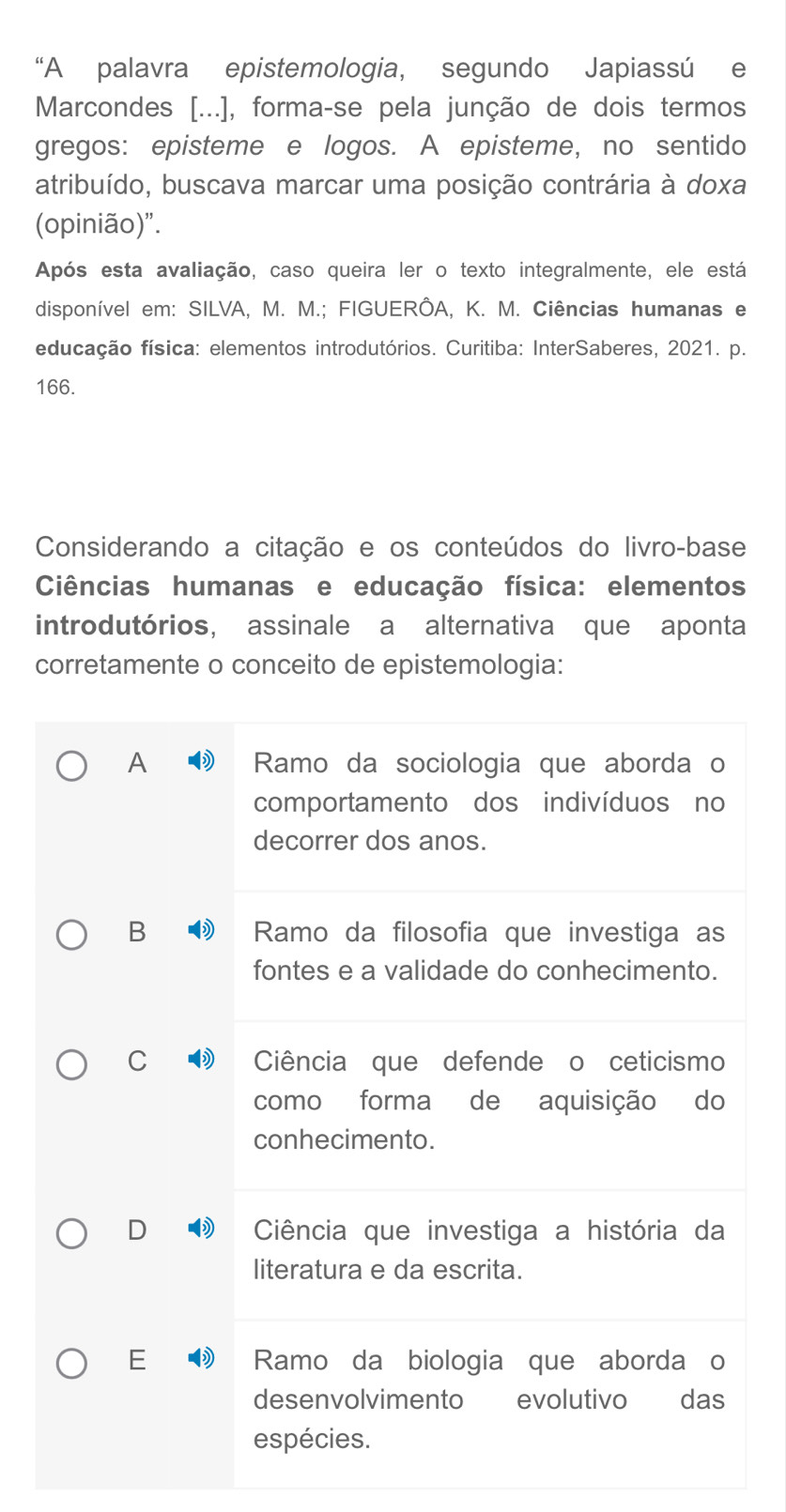 “A palavra epistemologia, segundo Japiassú e
Marcondes [...], forma-se pela junção de dois termos
gregos: episteme e logos. A episteme, no sentido
atribuído, buscava marcar uma posição contrária à doxa
(opinião)".
Após esta avaliação, caso queira ler o texto integralmente, ele está
disponível em: SILVA, M. M.; FIGUERÔA, K. M. Ciências humanas e
educação física: elementos introdutórios. Curitiba: InterSaberes, 2021. p.
166.
Considerando a citação e os conteúdos do livro-base
Ciências humanas e educação física: elementos
introdutórios, assinale a alternativa que aponta
corretamente o conceito de epistemologia:
A Ramo da sociologia que aborda o
comportamento dos indivíduos no
decorrer dos anos.
B Ramo da filosofia que investiga as
fontes e a validade do conhecimento.
C Ciência que defende o ceticismo
como forma de aquisição do
conhecimento.
D Ciência que investiga a história da
literatura e da escrita.
E Ramo da biologia que aborda o
desenvolvimento evolutivo Tdas
espécies.