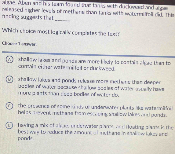 algae. Aben and his team found that tanks with duckweed and algae
released higher levels of methane than tanks with watermilfoil did. This
finding suggests that
_
Which choice most logically completes the text?
Choose 1 answer:
A ) shallow lakes and ponds are more likely to contain algae than to
contain either watermilfoil or duckweed.
B) shallow lakes and ponds release more methane than deeper
bodies of water because shallow bodies of water usually have
more plants than deep bodies of water do.
c the presence of some kinds of underwater plants like watermilfoil
helps prevent methane from escaping shallow lakes and ponds.
D having a mix of algae, underwater plants, and floating plants is the
best way to reduce the amount of methane in shallow lakes and
ponds.