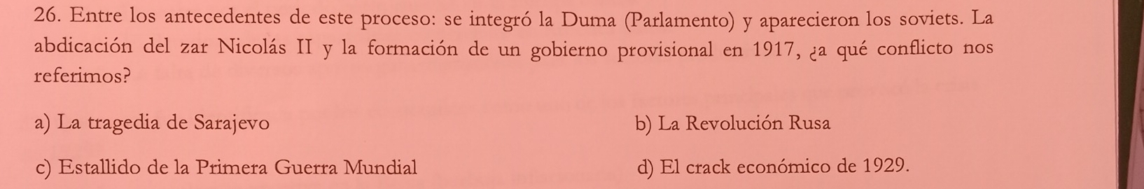 Entre los antecedentes de este proceso: se integró la Duma (Parlamento) y aparecieron los soviets. La
abdicación del zar Nicolás II y la formación de un gobierno provisional en 1917, ¿a qué conflicto nos
referimos?
a) La tragedia de Sarajevo b) La Revolución Rusa
c) Estallido de la Primera Guerra Mundial d) El crack económico de 1929.