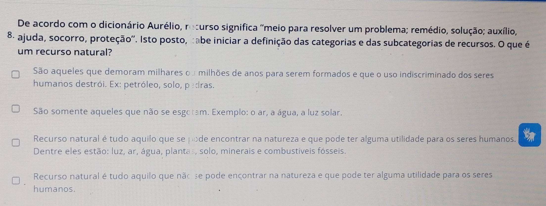 De acordo com o dicionário Aurélio, recurso significa ''meio para resolver um problema; remédio, solução; auxílio,
8º ajuda, socorro, proteção''. Isto posto, tabe iniciar a definição das categorias e das subcategorias de recursos. O que é
um recurso natural?
São aqueles que demoram milhares ou milhões de anos para serem formados e que o uso indiscriminado dos seres
humanos destrói. Ex: petróleo, solo, pedras.
São somente aqueles que não se esgoram. Exemplo: o ar, a água, a luz solar.
Recurso natural é tudo aquilo que se pode encontrar na natureza e que pode ter alguma utilidade para os seres humanos.
Dentre eles estão: luz, ar, água, plantas, solo, minerais e combustíveis fósseis.
Recurso natural é tudo aquilo que nãoise pode ençontrar na natureza e que pode ter alguma utilidade para os seres
humanos.