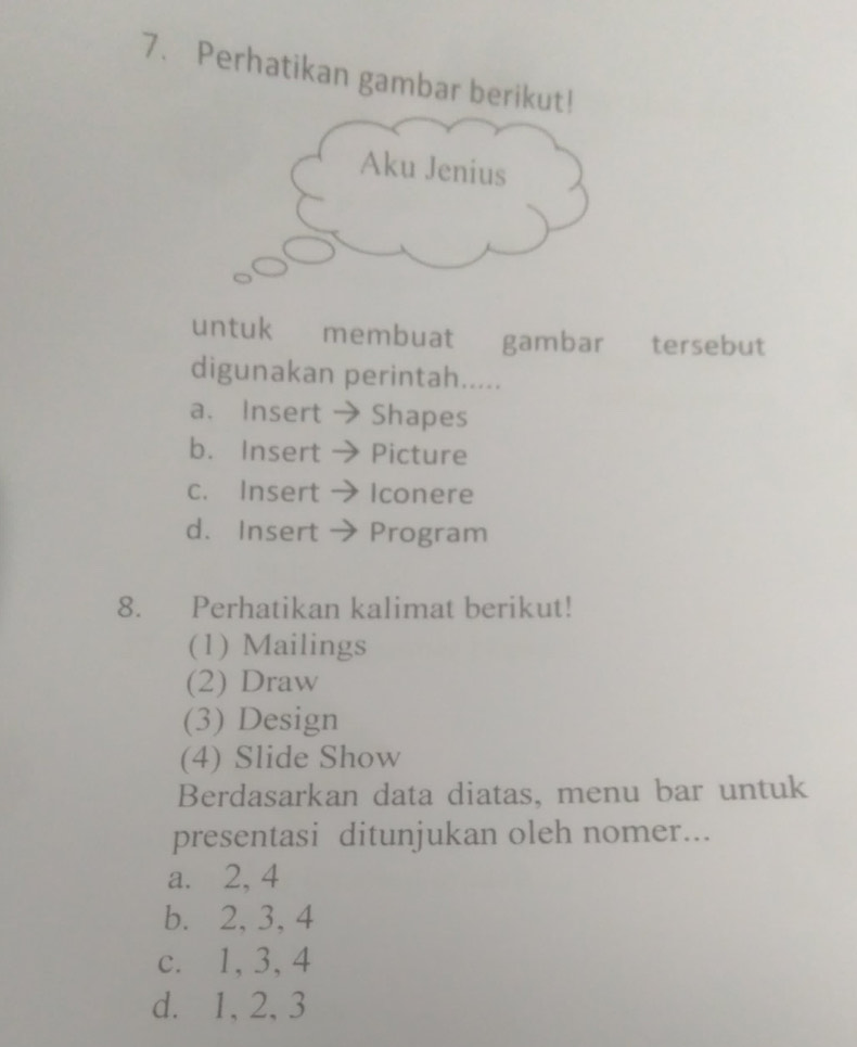 Perhatikan gambar berikut!
Aku Jenius
untuk membuat gambar tersebut
digunakan perintah.....
a. Insert Shapes
b. Insert Picture
c. Insert Iconere
d. Insert Program
8. Perhatikan kalimat berikut!
(1) Mailings
(2) Draw
(3) Design
(4) Slide Show
Berdasarkan data diatas, menu bar untuk
presentasi ditunjukan oleh nomer...
a. 2, 4
b. 2, 3, 4
c. 1, 3, 4
d. 1, 2, 3