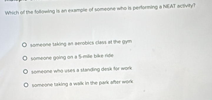 Which of the following is an example of someone who is performing a NEAT activity?
someone taking an aerobics class at the gym
someone going on a 5-mile bike ride
someone who uses a standing desk for work
someone taking a walk in the park after work