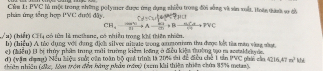 3m ehộn đung noặe sa
Câu 1: PVC là một trong những polymer được ứng dụng nhiều trong đời sống và sản xuất. Hoàn thành sơ đồ
phản ứng tổng hợp PVC dưới đây.
CH_4xrightarrow 1500°CAxrightarrow HCIBxrightarrow xt,t^(wedge).pPvee C
a) (biết) CH4 có tên là methane, có nhiều trong khí thiên nhiên.
b) (hiễu) A tác dụng với dung dịch silver nitrate trong ammonium thu được kết tủa màu vàng nhạt.
c) (hiểu) B bị thủy phân trong môi trường kiểm loãng ở điều kiện thường tạo ra acetaldehyde.
d) (vận dụng) Nếu hiệu suất của toàn bộ quá trình là 20% thì để điều chế 1 tần PVC phải cần 4216, 47m^3 khí
thiên nhiên (đkc, làm tròn đến hàng phần trăm) (xem khí thiên nhiên chứa 85% metan).
