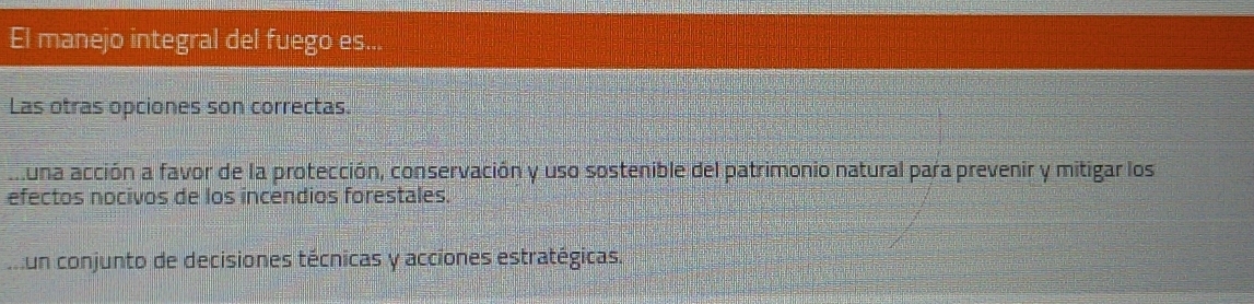 El manejo integral del fuego es...
Las otras opciones son correctas.
muna acción a favor de la protección, conservación y uso sostenible del patrimonio natural para prevenir y mitigar los
efectos nocivos de los incendios forestales.
un conjunto de decisiones técnicas y acciones estratégicas.