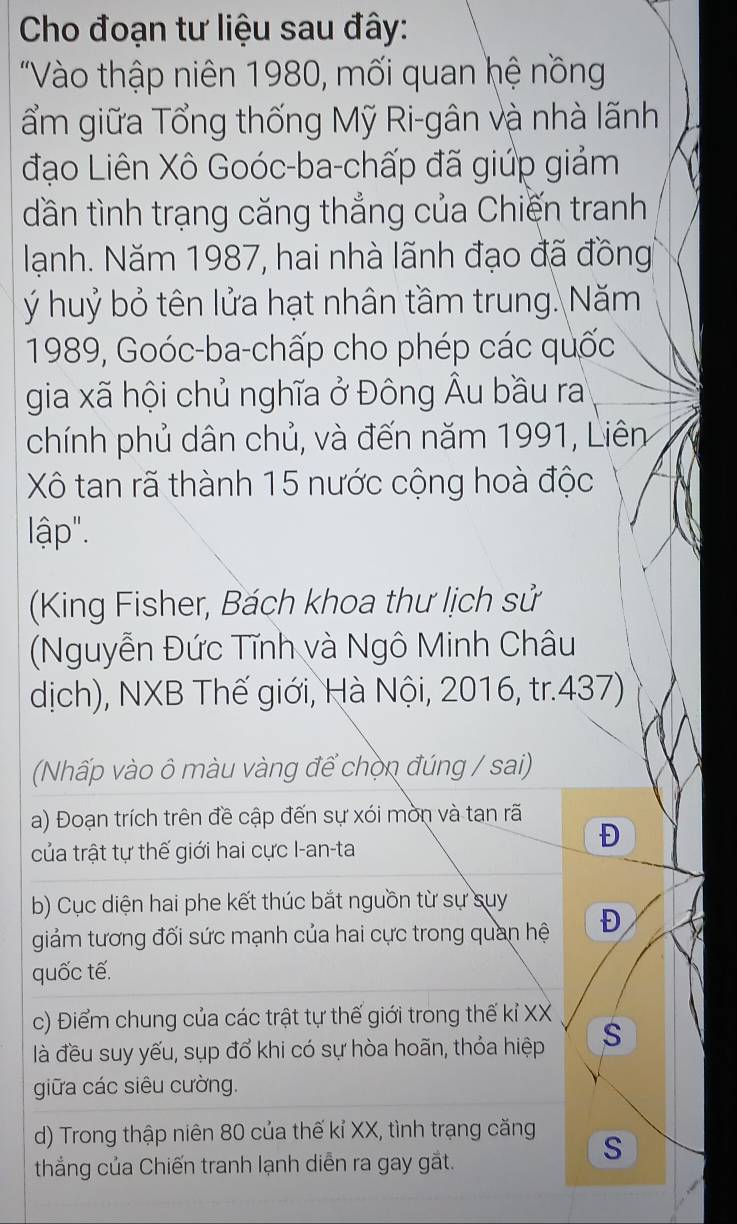 Cho đoạn tư liệu sau đây: 
"Vào thập niên 1980, mối quan hệ nồng 
ẩm giữa Tổng thống Mỹ Ri-gân và nhà lãnh 
đạo Liên Xô Goóc-ba-chấp đã giúp giảm 
dần tình trạng căng thẳng của Chiến tranh 
lạnh. Năm 1987, hai nhà lãnh đạo đã đồng 
ý huỷ bỏ tên lửa hạt nhân tầm trung. Năm 
1989, Goóc-ba-chấp cho phép các quốc 
gia xã hội chủ nghĩa ở Đông Âu bầu ra 
chính phủ dân chủ, và đến năm 1991, Liên 
Xô tan rã thành 15 nước cộng hoà độc 
lập". 
(King Fisher, Bách khoa thư lịch sử 
(Nguyễn Đức Tĩnh và Ngô Minh Châu 
dịch), NXB Thế giới, Hà Nội, 2016, tr.437) 
(Nhấp vào ô màu vàng để chọn đúng / sai) 
a) Đoạn trích trên đề cập đến sự xói mờn và tan rã 
của trật tự thế giới hai cực I-an-ta 
Đ 
b) Cục diện hai phe kết thúc bắt nguồn từ sự suy 
giảm tương đối sức mạnh của hai cực trong quan hệ Đ 
quốc tế. 
c) Điểm chung của các trật tự thế giới trong thế kỉ XX 
là đều suy yếu, sụp đổ khi có sự hòa hoãn, thỏa hiệp S 
giữa các siêu cường. 
d) Trong thập niên 80 của thế kỉ XX, tình trạng căng 
thắng của Chiến tranh lạnh diễn ra gay gắt. 
S