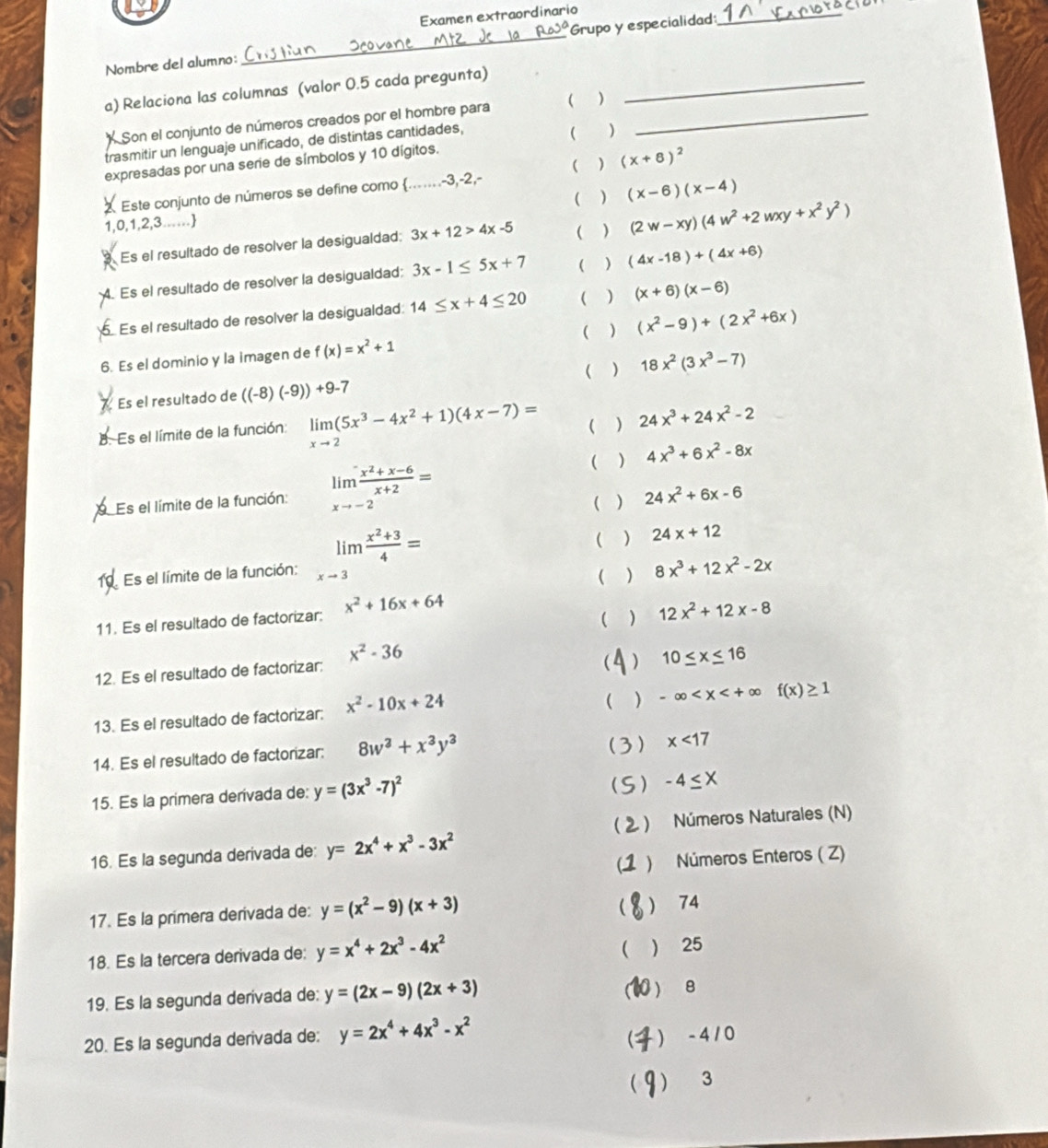 a
Examen extraordinario
Nombre del alumno: _Grupo y especialidad_
a) Relaciona las columnas (valor 0.5 cada pregunta)_
Son el conjunto de números creados por el hombre para ( )_
trasmitir un lenguaje unificado, de distintas cantidades,
( )
( ) (x+8)^2
expresadas por una serie de símbolos y 10 dígitos.
2 Este conjunto de números se define como .......-3,-2,-
1,0,1,2,3...... ( ) (x-6)(x-4)
3 Es el resultado de resolver la desigualdad; 3x+12>4x-5 ( ) (2w-xy)(4w^2+2wxy+x^2y^2)
Es el resultado de resolver la desigualdad; 3x-1≤ 5x+7 ( ) (4x-18)+(4x+6)
Es el resultado de resolver la desigualdad: 14≤ x+4≤ 20 ( ) (x+6)(x-6)
( ) (x^2-9)+(2x^2+6x)
6. Es el dominio y la imagen de f(x)=x^2+1
Es el resultado de ((-8)(-9))+9-7  ) 18x^2(3x^3-7)
B. Es el límite de la función: limlimits _xto 2(5x^3-4x^2+1)(4x-7)= ( ) 24x^3+24x^2-2
( ) 4x^3+6x^2-8x
Es el límite de la función: limlimits _xto -2 (x^2+x-6)/x+2 = ( ) 24x^2+6x-6
( ) 24x+12
Es el límite de la función: limlimits _xto 3 (x^2+3)/4 = ( ) 8x^3+12x^2-2x
11. Es el resultado de factorizar: x^2+16x+64
( ) 12x^2+12x-8
12. Es el resultado de factorizar: x^2-36
( ) 10≤ x≤ 16
13. Es el resultado de factorizar: x^2-10x+24
( ) -∈fty
14. Es el resultado de factorizar: 8w^2+x^3y^3 (3) x<17</tex>
15. Es la primera derívada de: y=(3x^3-7)^2
) -4≤ X
) Números Naturales (N)
16. Es la segunda derivada de: y=2x^4+x^3-3x^2
C ) Números Enteros ( Z)

17. Es la primera derivada de: y=(x^2-9)(x+3)  74

18. Es la tercera derivada de: y=x^4+2x^3-4x^2  25
C
19. Es la segunda derivada de: y=(2x-9)(2x+3) 0 ) B
20. Es la segunda derivada de: y=2x^4+4x^3-x^2
 - 4 / 0
 3