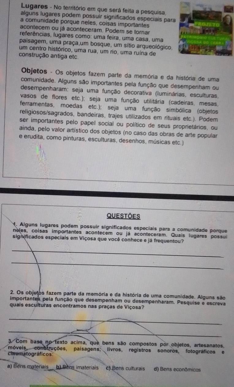 Lugares - No território em que será feita a pesquisa
alguns lugares podem possuir significados especiais para
a comunidade porque neles, coisas importantes
acontecem ou já aconteceram. Podem se tornar
referências, lugares como: uma feira, uma casa, uma
paisagem, uma praça,um bosque, um sítio arqueológico,
um centro histórico, uma rua, um rio, uma ruína de
construção antiga etc.
Objetos - Os objetos fazem parte da memória e da história de uma
comunidade. Alguns são importantes pela função que desempenham ou
desempenharam: seja uma função decorativa (luminárias, esculturas,
vasos de flores etc.); seja uma função utilitária (cadeiras, mesas,
ferramentas, moedas etc.); seja uma função simbólica (objetos
religiosos/sagrados, bandeiras, trajes utilizados em rituais etc.). Podem
ser importantes pelo papel social ou político de seus proprietários, ou
ainda, pelo valor artístico dos objetos (no caso das obras de arte popular
e erudita, como pinturas, esculturas, desenhos, músicas etc.)
Questōes
M. Alguns lugares podem possuir significados especiais para a comunidade porque
neles, coisas importantes acontecem ou já aconteceram. Quais lugares possui
significados especiais em Viçosa que você conhece e já frequentou?
_
_
2. Os objetos fazem parte da memória e da história de uma comunidade. Alguns são
importantes pela função que desempenham ou desempenharam. Pesquise e escreva
quais esculturas encontramos nas praças de Viçosa?
_
_
3. Com base no texto acima, que bens são compostos por objetos, artesanatos
móveis, construções, paisagens, livros, registros sonoros, fotográficos e
cinematográficos
a) Bens materiais b) Bens imateriais c) Bens culturais d) Bens econômicos