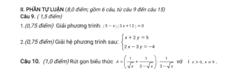 PHAN Tự LUẠN (8,0 điểm; gồm 6 câu, từ câu 9 đến câu 15) 
Câu 9. ( 1,5 điểm) 
1.(0,75 điểm) Giải phương trình: (5-x)(3x+12)=0
2.(0,75 điểm) Giải hệ phương trình sau: beginarrayl x+2y=5 2x-3y=-4endarray.
Câu 10. (1,0 điểm) Rút gọn biểu thức A=( 1/sqrt(x) + 1/3-sqrt(x) ): 1/3-sqrt(x)  vớ | x>0, x!= 9.