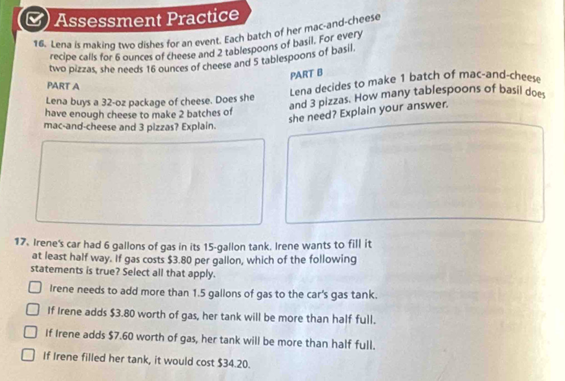 Assessment Practice
16. Lena is making two dishes for an event. Each batch of her mac-and-cheese
recipe calls for 6 ounces of cheese and 2 tablespoons of basil. For every
two pizzas, she needs 16 ounces of cheese and 5 tablespoons of basil,
PART B
PART A
Lena buys a 32-oz package of cheese. Does she Lena decides to make 1 batch of mac-and-cheese
have enough cheese to make 2 batches of and 3 pizzas. How many tablespoons of basil does
she need? Explain your answer.
mac-and-cheese and 3 pizzas? Explain.
17. Irene's car had 6 gallons of gas in its 15-gallon tank. Irene wants to fill it
at least half way. If gas costs $3.80 per gallon, which of the following
statements is true? Select all that apply.
Irene needs to add more than 1.5 gallons of gas to the car's gas tank.
If Irene adds $3.80 worth of gas, her tank will be more than half full.
If Irene adds $7.60 worth of gas, her tank will be more than half full.
If Irene filled her tank, it would cost $34.20.