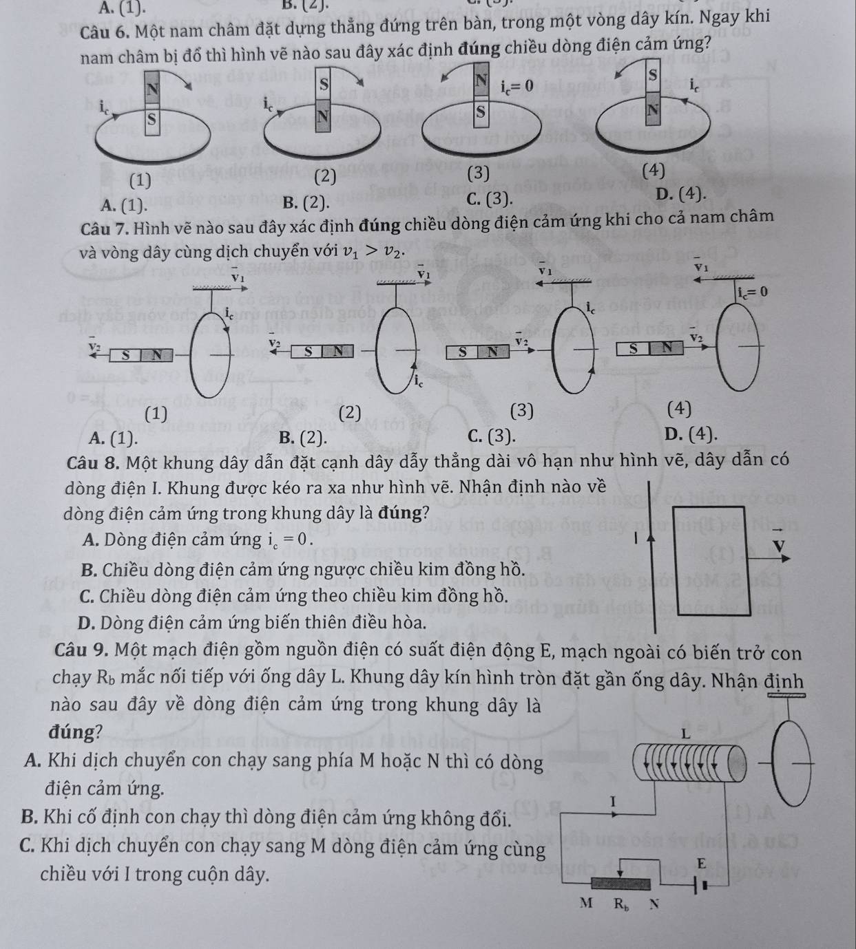 A. (1). B. (2).
Câu 6. Một nam châm đặt dựng thẳng đứng trên bàn, trong một vòng dây kín. Ngay khi
nam châm bị đổ thì hình vẽ nào sau đây xác định đúng chiều dòng điện cảm ứng?
A. (1). B. (2). C. (3).
D. (4).
Câu 7. Hình vẽ nào sau đây xác định đúng chiều dòng điện cảm ứng khi cho cả nam châm
và vòng dây cùng dịch chuyển với v_1>v_2.
V
(1) (2) (3) (4)
A. (1). B. (2). C. (3). D. (4).
Câu 8. Một khung dây dẫn đặt cạnh dây dẫy thẳng dài vô hạn như hình vẽ, dây dẫn có
dòng điện I. Khung được kéo ra xa như hình vẽ. Nhận định nào về
dòng điện cảm ứng trong khung dây là đúng?
A. Dòng điện cảm ứng i_c=0.
B. Chiều dòng điện cảm ứng ngược chiều kim đồng hồ.
C. Chiều dòng điện cảm ứng theo chiều kim đồng hồ.
D. Dòng điện cảm ứng biến thiên điều hòa.
Câu 9. Một mạch điện gồm nguồn điện có suất điện động E, mạch ngoài có biến trở con
chạy Rù mắc nối tiếp với ống dây L. Khung dây kín hình tròn đặt gần ống dây. Nhận định
nào sau đây về dòng điện cảm ứng trong khung dây là
đúng?
A. Khi dịch chuyển con chạy sang phía M hoặc N thì có dòn
điện cảm ứng.
B. Khi cố định con chạy thì dòng điện cảm ứng không đổi.
C. Khi dịch chuyển con chạy sang M dòng điện cảm ứng cùn
chiều với I trong cuộn dây.