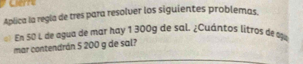 Aplica la regla de tres para resolver los siguientes problemas. 
En 50 L de agua de mar hay 1 300g de sal. ¿Cuántos litros de agu 
mar contendrán 5 200 g de sal?