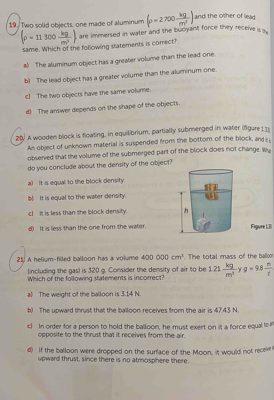 Two solid objects, one made of aluminum (rho =2700 kg/m^3 ) and the other of lead
(rho =11300 kg/m^3 ). are immersed in water and the buoyant force they receive is the
same. Which of the following statements is correct?
a) The aluminum object has a greater volume than the lead one.
b) The lead object has a greater volume than the aluminum one.
c) The two objects have the same volume.
d) The answer depends on the shape of the objects.
20. A wooden block is floating, in equilibrium, partially submerged in water (figure 1.33
An object of unknown material is suspended from the bottom of the block, and it i
observed that the volume of the submerged part of the block does not change. What
do you conclude about the density of the object?
a) It is equal to the block density.
b) It is equal to the water density.
c) It is less than the block density.
d) It is less than the one from the water.Figure 1.33
21. A helium-filled balloon has a volume 400000cm^3. The total mass of the balloon
(including the gas) is 320 g. Consider the density of air to be 1.21 kg/m^3  y g=9.8 m/s^2 
Which of the following statements is incorrect?
a) The weight of the balloon is 3.14 N.
b) The upward thrust that the balloon receives from the air is 47.43 N.
c) In order for a person to hold the balloon, he must exert on it a force equal to an
opposite to the thrust that it receives from the air.
d) If the balloon were dropped on the surface of the Moon, it would not receive a
upward thrust, since there is no atmosphere there.